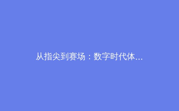 从指尖到赛场：数字时代体育传播的变革与竞技荣耀重塑 - 3
