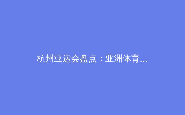 杭州亚运会盘点：亚洲体育的新纪元与未来挑战 - 2