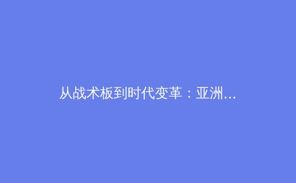 从战术板到时代变革：亚洲足球的全球化战略与青训革命 - 3